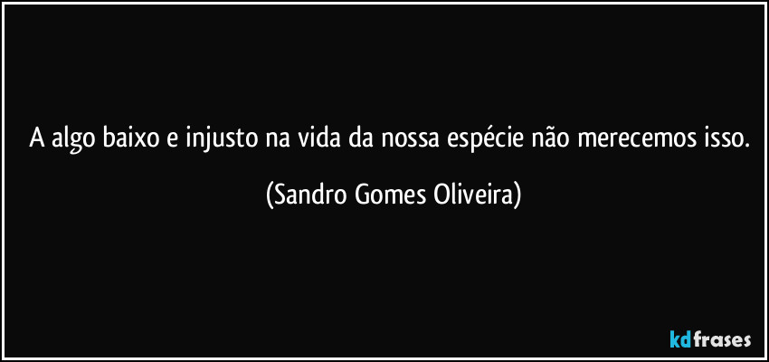 A algo baixo e injusto na vida da nossa espécie não merecemos isso. (Sandro Gomes Oliveira)