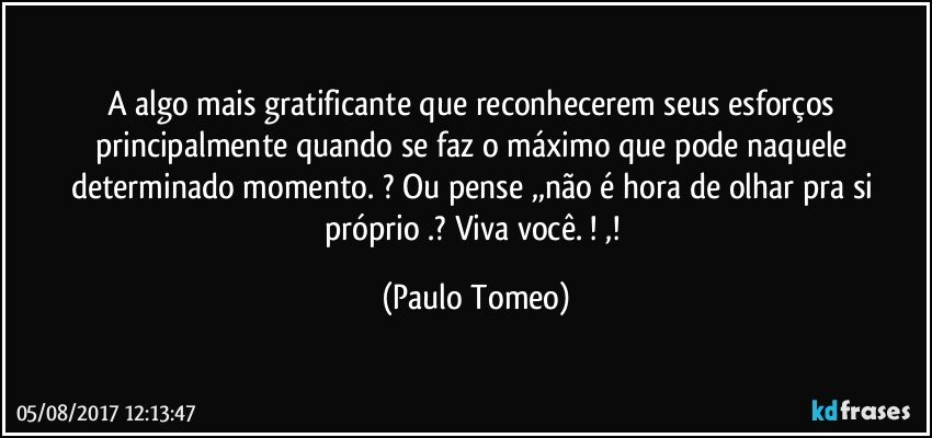 A algo mais gratificante que reconhecerem seus esforços principalmente quando se faz o máximo que  pode naquele determinado momento. ?  Ou pense ,,não é hora de olhar pra si próprio .? Viva você. ! ,! (Paulo Tomeo)