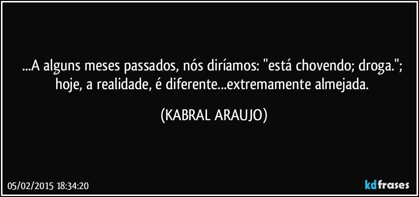 ...A alguns meses passados, nós diríamos: "está chovendo; droga."; hoje, a realidade, é diferente...extremamente almejada. (KABRAL ARAUJO)