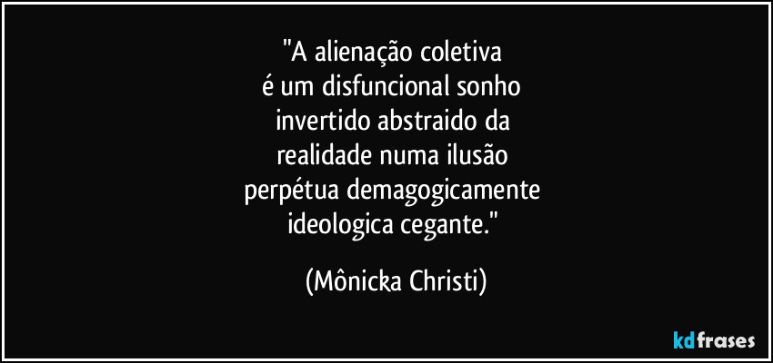 "A alienação coletiva
é um disfuncional sonho
invertido abstraido da
realidade numa ilusão
perpétua demagogicamente
ideologica cegante." (Mônicka Christi)