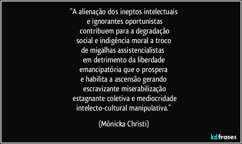 "A alienação dos ineptos intelectuais
 e ignorantes oportunistas
 contribuem para a degradação
 social e indigência moral a troco 
de migalhas assistencialistas 
em detrimento da liberdade
 emancipatória que o prospera 
e habilita a ascensão gerando
 escravizante miserabilização
 estagnante coletiva e mediocridade
 intelecto-cultural manipulativa." (Mônicka Christi)