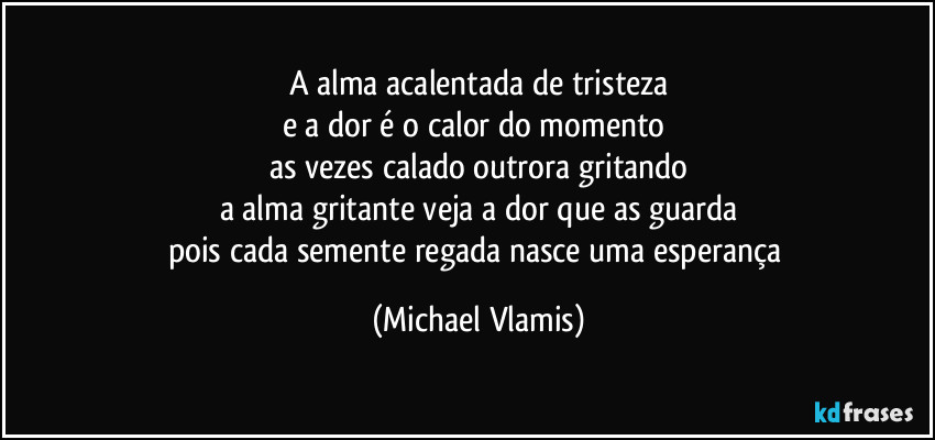 A alma acalentada de tristeza
e a dor é o calor do momento 
as vezes calado outrora gritando
a alma gritante veja a dor que as guarda
pois cada semente regada nasce uma esperança (Michael Vlamis)