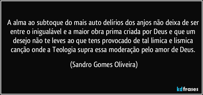 A alma ao subtoque do mais auto delírios dos anjos não deixa de ser entre o inigualável e a maior obra prima criada por Deus e que um desejo não te leves ao que tens provocado de tal limica e lismica canção onde a Teologia supra essa moderação pelo amor de Deus. (Sandro Gomes Oliveira)