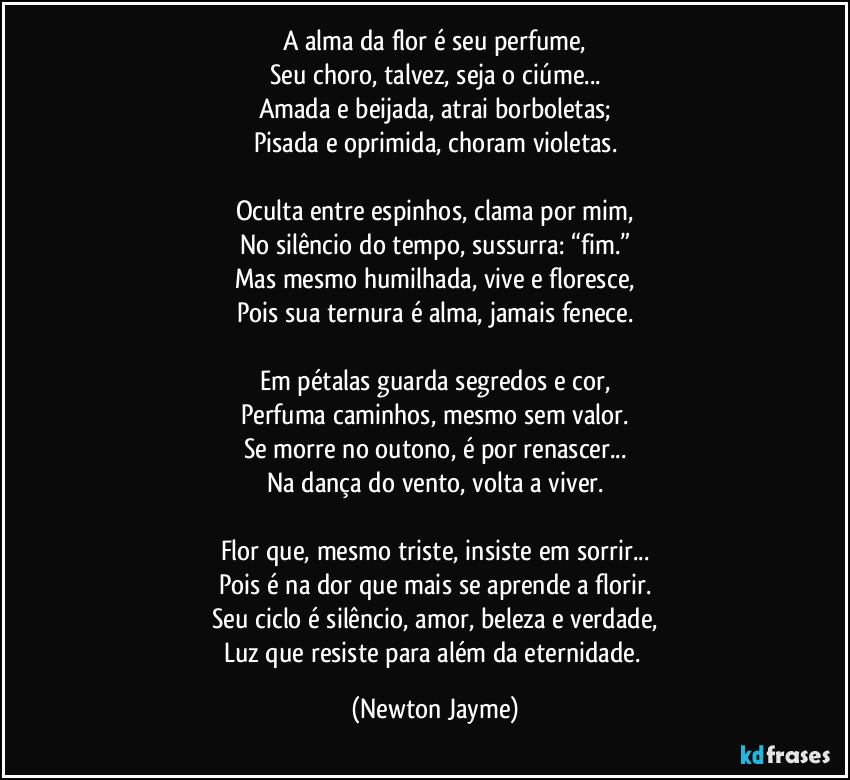 A alma da flor é seu perfume,
Seu choro, talvez, seja o ciúme...
Amada e beijada, atrai borboletas;
Pisada e oprimida, choram violetas.
Oculta entre espinhos, clama por mim,
No silêncio do tempo, sussurra: “fim.”
Mas mesmo humilhada, vive e floresce,
Pois sua ternura é alma, jamais fenece.
Em pétalas guarda segredos e cor,
Perfuma caminhos, mesmo sem valor.
Se morre no outono, é por renascer...
Na dança do vento, volta a viver.
Flor que, mesmo triste, insiste em sorrir...
Pois é na dor que mais se aprende a florir.
Seu ciclo é silêncio, amor, beleza e verdade,
Luz que resiste para além da eternidade. (Newton Jayme)