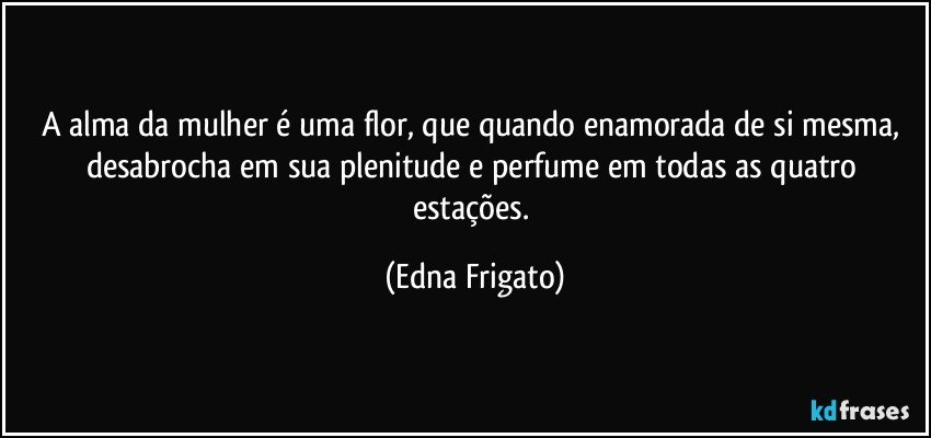 A alma da mulher é uma flor, que quando enamorada de si mesma, desabrocha em sua plenitude e perfume em todas as quatro estações. (Edna Frigato)