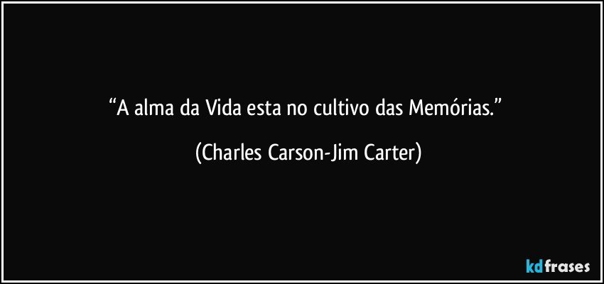 “A alma da Vida esta no cultivo das Memórias.” (Charles Carson-Jim Carter)