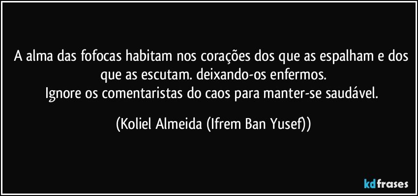 A alma das fofocas habitam nos corações dos que as espalham e dos que as escutam. deixando-os enfermos.
Ignore os comentaristas do caos para manter-se saudável. (Koliel Almeida (Ifrem Ban Yusef))