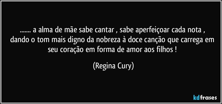 ... a alma de   mãe sabe cantar , sabe aperfeiçoar  cada nota , dando o tom mais digno da nobreza à  doce canção  que carrega em seu coração em forma de amor aos filhos ! (Regina Cury)