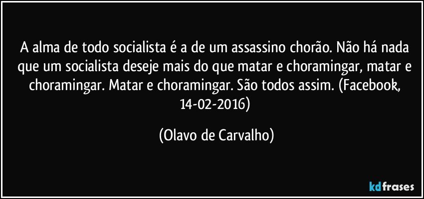 A alma de todo socialista é a de um assassino chorão. Não há nada que um socialista deseje mais do que matar e choramingar, matar e choramingar. Matar e choramingar. São todos assim. (Facebook, 14-02-2016) (Olavo de Carvalho)