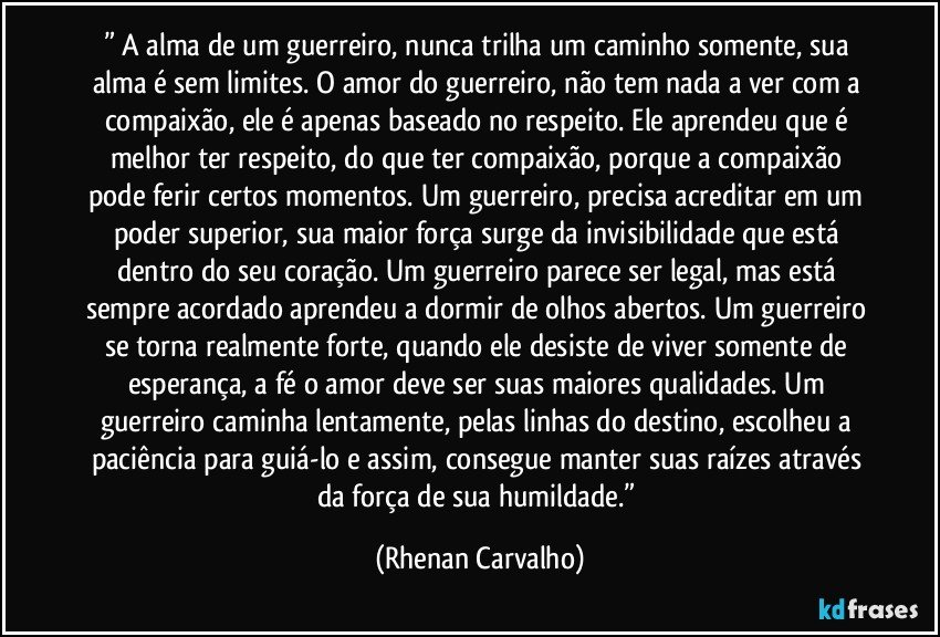 ” A alma de um guerreiro, nunca trilha um caminho somente, sua alma é sem limites. O amor do guerreiro, não tem nada a ver com a compaixão, ele é apenas baseado no respeito. Ele aprendeu que é melhor ter respeito, do que ter compaixão, porque a compaixão pode ferir certos momentos. Um guerreiro, precisa acreditar em um poder superior, sua maior força surge da invisibilidade que está dentro do seu coração. Um guerreiro parece ser legal, mas está sempre acordado aprendeu a dormir de olhos abertos. Um guerreiro se torna realmente forte, quando ele desiste de viver somente de esperança, a fé o amor deve ser suas maiores qualidades. Um guerreiro caminha lentamente, pelas linhas do destino, escolheu a paciência para guiá-lo e assim, consegue manter suas raízes através da força de sua humildade.” (Rhenan Carvalho)