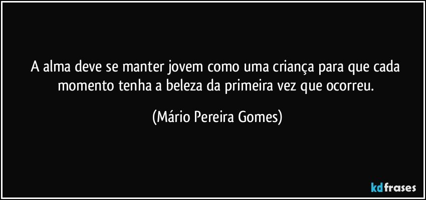 A alma deve se manter jovem como uma criança para que cada momento tenha a beleza da primeira vez que ocorreu. (Mário Pereira Gomes)