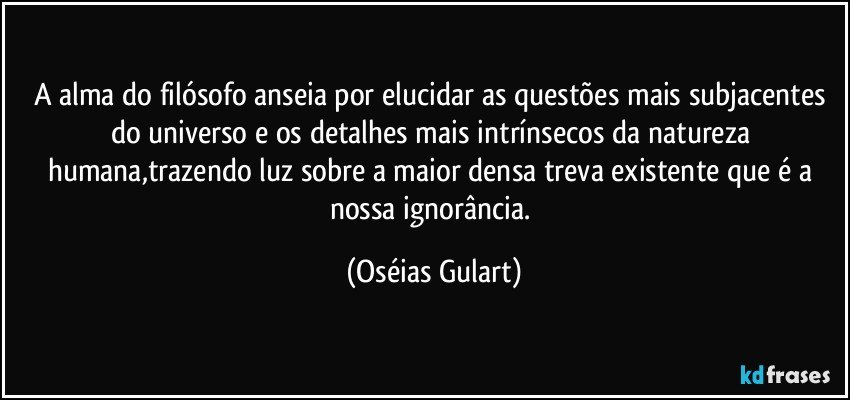 A alma do filósofo anseia por elucidar as questões mais subjacentes do universo e os detalhes mais intrínsecos da natureza humana,trazendo luz sobre a maior densa treva existente que é a nossa ignorância. (Oséias Gulart)