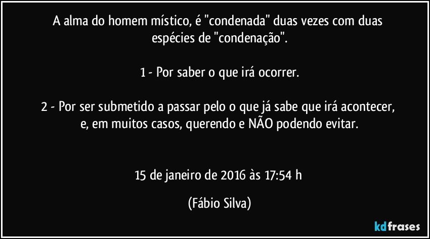 A alma do homem místico, é "condenada" duas vezes com duas espécies de "condenação".

1 - Por saber o que irá ocorrer.

2 - Por ser submetido a passar pelo o que já sabe que irá acontecer, e, em muitos casos, querendo e NÃO podendo evitar.


15 de janeiro de 2016 às 17:54 h (Fábio Silva)