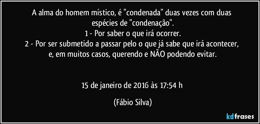 A alma do homem místico, é "condenada" duas vezes com duas espécies de "condenação".
1 - Por saber o que irá ocorrer.
2 - Por ser submetido a passar pelo o que já sabe que irá acontecer, e, em muitos casos, querendo e NÃO podendo evitar.


15 de janeiro de 2016 às 17:54 h (Fábio Silva)