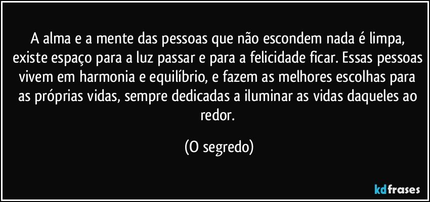 A alma e a mente das pessoas que não escondem nada é limpa, existe espaço para a luz passar e para a felicidade ficar. Essas pessoas vivem em harmonia e equilíbrio, e fazem as melhores escolhas para as próprias vidas, sempre dedicadas a iluminar as vidas daqueles ao redor. (O segredo)