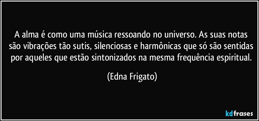 A alma é como uma música ressoando no universo. As suas notas são vibrações tão sutis, silenciosas e harmônicas que só são sentidas por aqueles que estão sintonizados na mesma frequência espiritual. (Edna Frigato)