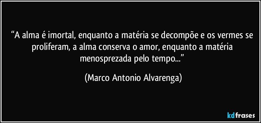 “A alma é imortal, enquanto a matéria se decompõe e os vermes se proliferam, a alma conserva o amor, enquanto a matéria menosprezada pelo tempo...” (Marco Antonio Alvarenga)