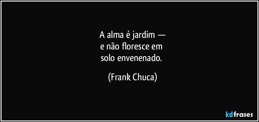 A alma é jardim —
e não floresce em 
solo envenenado. (Frank Chuca)