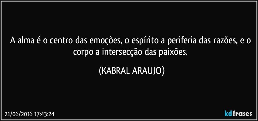 A alma é o centro das emoções, o espírito a periferia das razões,  e o corpo a intersecção das paixões. (KABRAL ARAUJO)