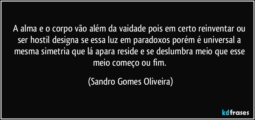 A alma e o corpo vão além da vaidade pois em certo reinventar ou ser hostil designa se essa luz em paradoxos porém é universal a mesma simetria que lá apara reside e se deslumbra meio que esse meio começo ou fim. (Sandro Gomes Oliveira)