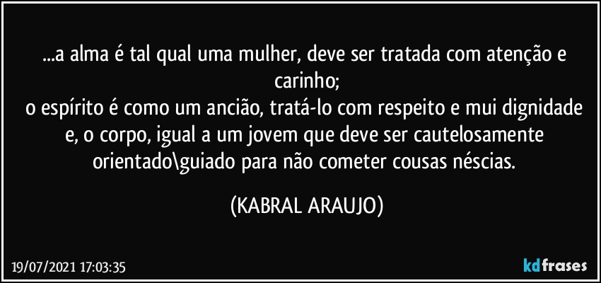 ...a alma é tal qual uma mulher, deve ser tratada com atenção e carinho;
o espírito é como um ancião, tratá-lo com respeito e mui dignidade e, o corpo, igual a um jovem que deve ser cautelosamente orientado\guiado para não cometer cousas néscias. (KABRAL ARAUJO)