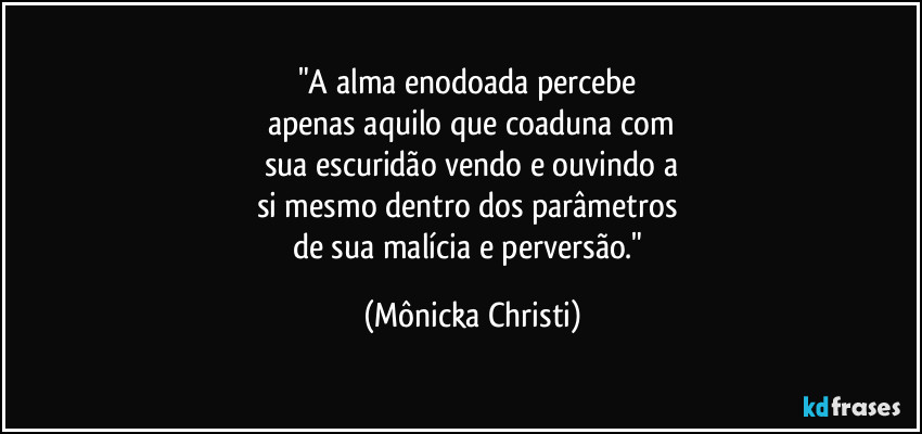 "A alma enodoada percebe
apenas aquilo que coaduna com
sua escuridão vendo e ouvindo a
si mesmo dentro dos parâmetros
de sua malícia e perversão." (Mônicka Christi)