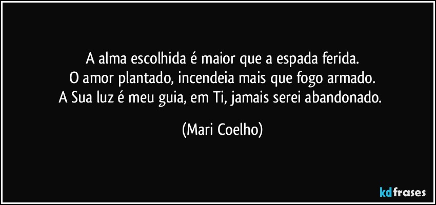 A alma escolhida é maior que a espada ferida.
O amor plantado, incendeia mais que fogo armado.
A Sua luz é meu guia, em Ti, jamais serei abandonado. (Mari Coelho)