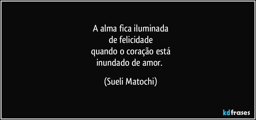 A alma fica iluminada
de felicidade
quando o coração está
inundado de amor. (Sueli Matochi)