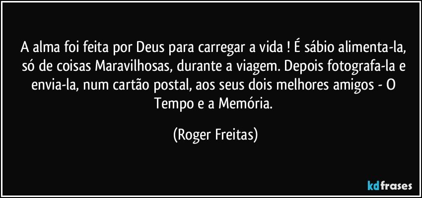 A alma foi feita por Deus para carregar a vida ! É sábio alimenta-la, só de coisas Maravilhosas, durante a viagem. Depois fotografa-la e envia-la, num cartão postal, aos seus dois melhores amigos - O Tempo e a Memória. (Roger Freitas)