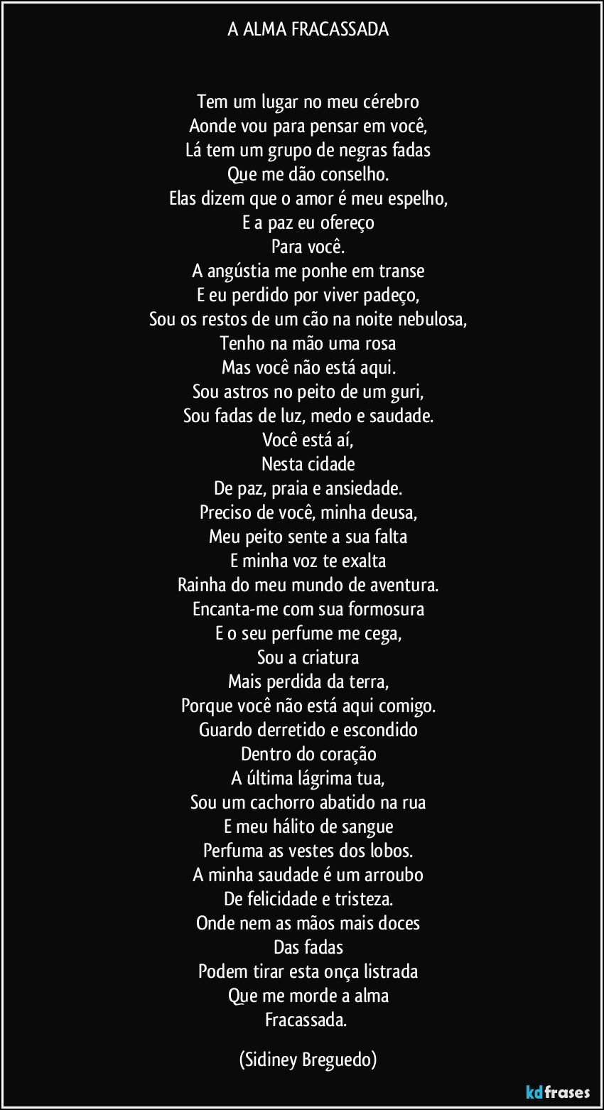 A ALMA FRACASSADA


Tem um    lugar no meu cérebro
Aonde vou para pensar em você,
Lá tem um grupo de negras fadas
Que me dão conselho.
Elas dizem que o amor é meu espelho,
E a paz eu ofereço
Para você.
A angústia me ponhe em transe
E eu perdido por viver padeço,
Sou os restos de um cão na noite nebulosa,
Tenho na mão uma rosa
Mas você não está aqui.
Sou astros no peito de um guri,
Sou fadas de luz, medo e saudade.
Você está aí,
Nesta cidade
De paz, praia e ansiedade.
Preciso de você, minha deusa,
Meu peito sente a sua falta
E minha voz te exalta
Rainha do meu mundo de aventura.
Encanta-me com sua formosura
E o seu perfume me cega,
Sou a criatura
Mais perdida da terra,
Porque você não está aqui comigo.
Guardo derretido e escondido
Dentro do coração
A última lágrima tua,
Sou um cachorro abatido na rua
E meu hálito de sangue
Perfuma as vestes dos lobos.
A minha saudade é um arroubo
De felicidade e tristeza.
Onde nem as mãos mais doces
Das fadas
Podem tirar esta onça listrada
Que me morde a alma
Fracassada. (Sidiney Breguedo)