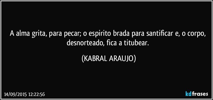 A alma grita, para pecar; o espirito brada para santificar e, o corpo, desnorteado, fica a titubear. (KABRAL ARAUJO)