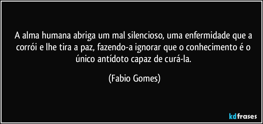 A alma humana abriga um mal silencioso, uma enfermidade que a corrói e lhe tira a paz, fazendo-a ignorar que o conhecimento é o único antídoto capaz de curá-la. (Fabio Gomes)