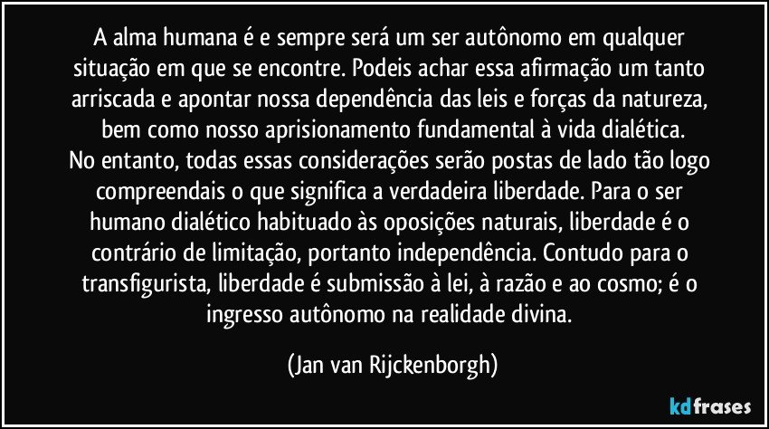 A alma humana é e sempre será um ser autônomo em qualquer situação em que se encontre. Podeis achar essa afirmação um tanto arriscada e apontar nossa dependência das leis e forças da natureza, bem como nosso aprisionamento fundamental à vida dialética.
No entanto, todas essas considerações serão postas de lado tão logo compreendais o que significa a verdadeira liberdade. Para o ser humano dialético habituado às oposições naturais, liberdade é o contrário de limitação, portanto independência. Contudo para o transfigurista, liberdade é submissão à lei, à razão e ao cosmo; é o ingresso autônomo na realidade divina. (Jan van Rijckenborgh)