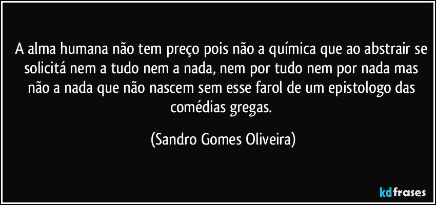 A alma humana não tem preço pois não a química que ao abstrair se solicitá nem a tudo nem a nada, nem por tudo nem por nada mas não a nada que não nascem sem esse farol de um epistologo das comédias gregas. (Sandro Gomes Oliveira)