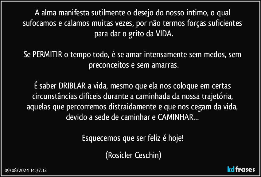 A alma manifesta sutilmente o desejo do nosso íntimo, o qual sufocamos e calamos muitas vezes, por não termos forças suficientes para dar o grito da VIDA.

Se PERMITIR o tempo todo, é se amar intensamente sem medos, sem preconceitos e sem amarras.

É saber DRIBLAR a vida, mesmo que ela nos coloque em certas circunstâncias difíceis durante a caminhada da nossa trajetória, aquelas que percorremos distraidamente e que nos cegam da vida, devido a sede de caminhar e CAMINHAR… 

Esquecemos que ser feliz é hoje! (Rosicler Ceschin)