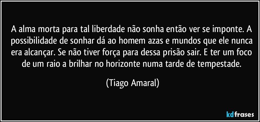 A alma morta para tal liberdade não sonha então ver se imponte. A possibilidade de sonhar dá ao homem azas e mundos que ele nunca era alcançar. Se não tiver força para dessa prisão sair. E ter um foco de um raio a brilhar no horizonte numa tarde de tempestade. (Tiago Amaral)