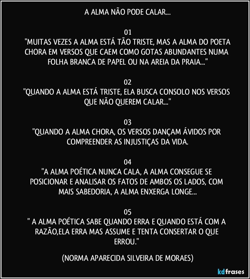 A ALMA NÃO PODE CALAR...

01
"MUITAS VEZES A ALMA ESTÁ TÃO TRISTE, MAS A ALMA DO POETA
CHORA EM VERSOS QUE CAEM COMO GOTAS ABUNDANTES NUMA FOLHA BRANCA DE PAPEL OU NA AREIA DA PRAIA..."

02
"QUANDO A ALMA ESTÁ TRISTE, ELA BUSCA CONSOLO NOS VERSOS QUE NÃO QUEREM CALAR..."

03
"QUANDO A ALMA CHORA, OS VERSOS DANÇAM ÁVIDOS POR COMPREENDER AS INJUSTIÇAS DA VIDA.

04
"A ALMA POÉTICA NUNCA CALA, A ALMA CONSEGUE SE POSICIONAR E ANALISAR OS FATOS  DE AMBOS OS LADOS, COM MAIS SABEDORIA, A ALMA ENXERGA LONGE...

05
" A ALMA POÉTICA SABE QUANDO ERRA E QUANDO ESTÁ COM A RAZÃO,ELA ERRA MAS ASSUME E TENTA CONSERTAR O QUE ERROU." (NORMA APARECIDA SILVEIRA DE MORAES)