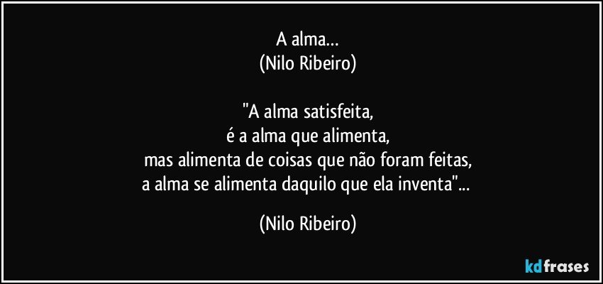 A alma…
(Nilo Ribeiro)

"A alma satisfeita,
é a alma que alimenta,
mas alimenta de coisas que não foram feitas,
a alma se alimenta daquilo que ela inventa"... (Nilo Ribeiro)