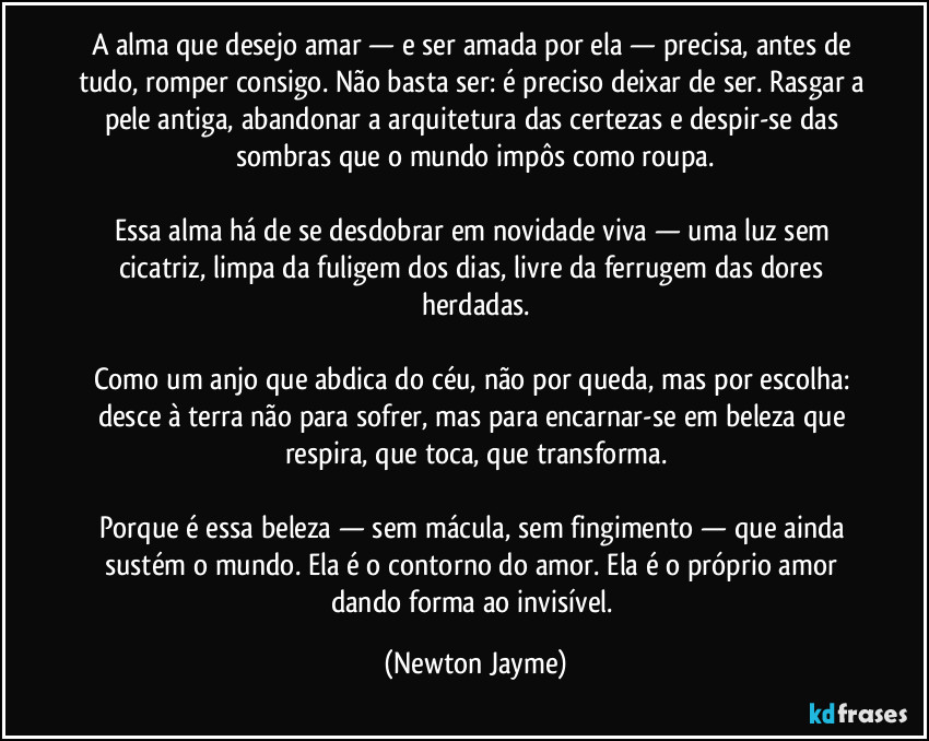 A alma que desejo amar — e ser amada por ela — precisa, antes de tudo, romper consigo. Não basta ser: é preciso deixar de ser. Rasgar a pele antiga, abandonar a arquitetura das certezas e despir-se das sombras que o mundo impôs como roupa.

Essa alma há de se desdobrar em novidade viva — uma luz sem cicatriz, limpa da fuligem dos dias, livre da ferrugem das dores herdadas.

Como um anjo que abdica do céu, não por queda, mas por escolha: desce à terra não para sofrer, mas para encarnar-se em beleza que respira, que toca, que transforma.

Porque é essa beleza — sem mácula, sem fingimento — que ainda sustém o mundo. Ela é o contorno do amor. Ela é o próprio amor dando forma ao invisível. (Newton Jayme)