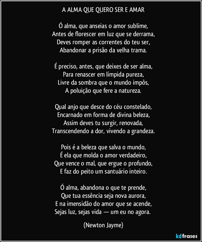 A ALMA QUE QUERO SER E AMAR

Ó alma, que anseias o amor sublime,
Antes de florescer em luz que se derrama,
Deves romper as correntes do teu ser,
Abandonar a prisão da velha trama.

É preciso, antes, que deixes de ser alma,
Para renascer em límpida pureza,
Livre da sombra que o mundo impôs,
A poluição que fere a natureza.

Qual anjo que desce do céu constelado,
Encarnado em forma de divina beleza,
Assim deves tu surgir, renovada,
Transcendendo a dor, vivendo a grandeza.

Pois é a beleza que salva o mundo,
É ela que molda o amor verdadeiro,
Que vence o mal, que ergue o profundo,
E faz do peito um santuário inteiro.

Ó alma, abandona o que te prende,
Que tua essência seja nova aurora,
E na imensidão do amor que se acende,
Sejas luz, sejas vida — um eu no agora. (Newton Jayme)