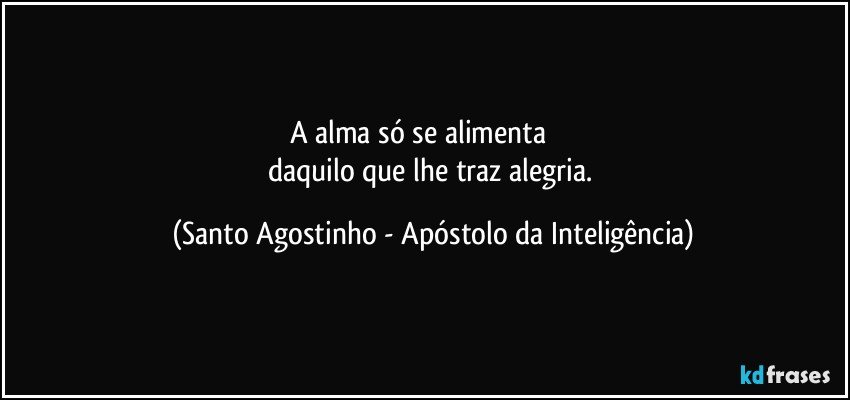 A alma só se alimenta              
daquilo que lhe traz alegria. (Santo Agostinho - Apóstolo da Inteligência)