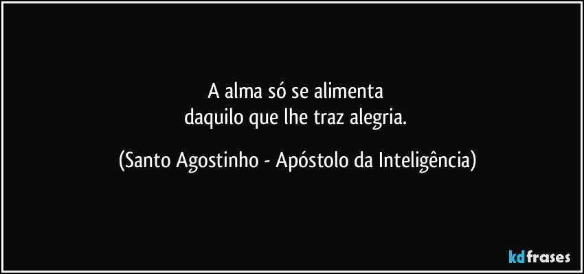 A alma só se alimenta 
daquilo que lhe traz alegria. (Santo Agostinho - Apóstolo da Inteligência)