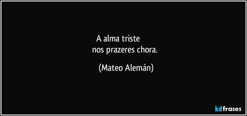 A alma triste                           
nos prazeres chora. (Mateo Alemán)