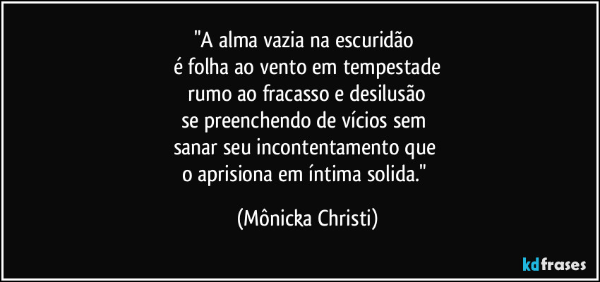 "A alma vazia na escuridão 
é folha ao vento em tempestade
 rumo ao fracasso e desilusão 
se preenchendo de vícios sem 
sanar seu incontentamento que 
o aprisiona em íntima solida." (Mônicka Christi)