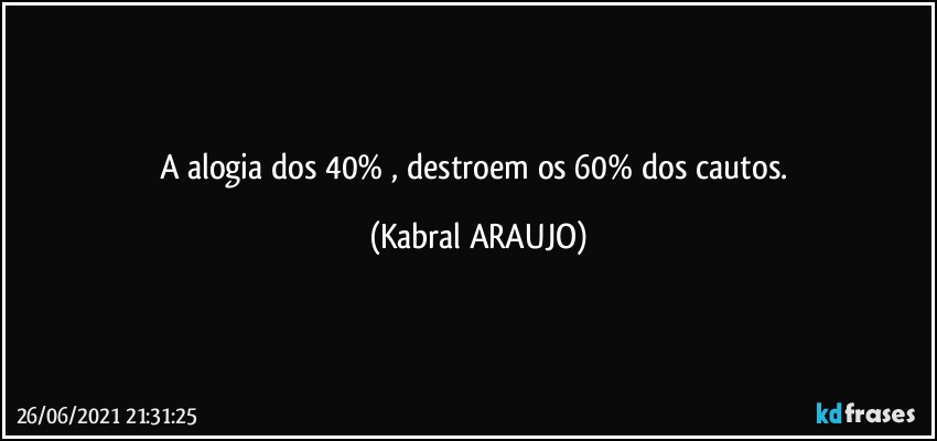 A alogia dos 40% , destroem os 60%  dos cautos. (KABRAL ARAUJO)