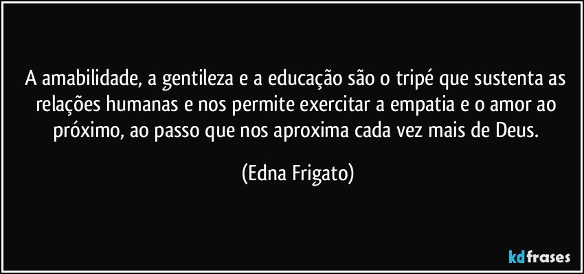 A amabilidade, a gentileza e a educação são o tripé que sustenta as relações humanas e nos permite exercitar a empatia e o amor ao próximo, ao passo que nos aproxima cada vez mais de Deus. (Edna Frigato)