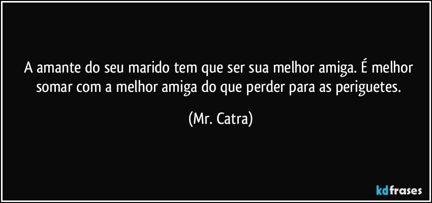 A amante do seu marido tem que ser sua melhor amiga. É melhor somar com a melhor amiga do que perder para as periguetes. (Mr. Catra)
