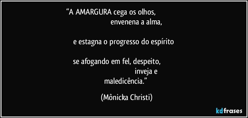 “A AMARGURA cega os olhos,                                                                                                                         envenena a alma,                                                                                                                                                    e estagna o progresso do espírito                                                                                                                                                       se afogando em fel, despeito,                                                                                                                                    inveja e maledicência.” (Mônicka Christi)