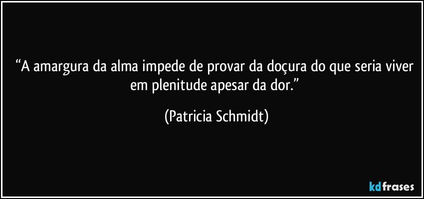 “A amargura da alma impede de provar da doçura do que seria viver em plenitude apesar da dor.” (Patricia Schmidt)