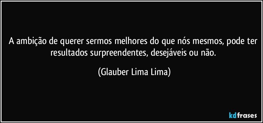 A ambição de querer sermos melhores do que nós mesmos, pode ter resultados surpreendentes, desejáveis ou não. (Glauber Lima Lima)